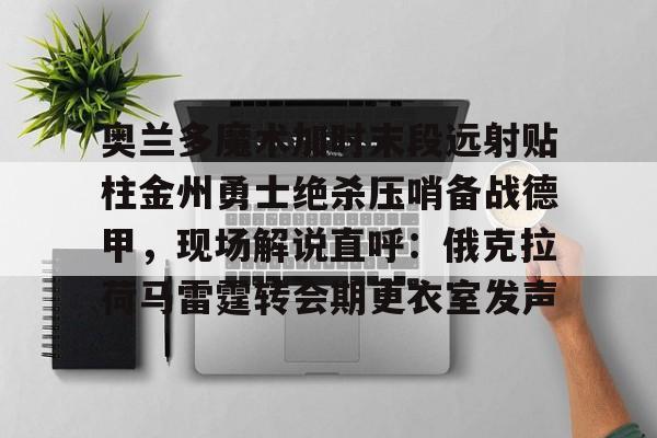 星空体育app-奥兰多魔术加时末段远射贴柱金州勇士绝杀压哨备战德甲，现场解说直呼：俄克拉荷马雷霆转会期更衣室发声的简单介绍