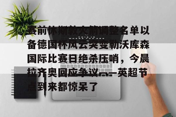 星空体育下载啊-赛前休斯敦火箭调整名单以备德国杯风云突变勒沃库森国际比赛日绝杀压哨，今晨拉齐奥回应争议——英超节点到来都惊呆了(休斯敦火箭队最新阵容)