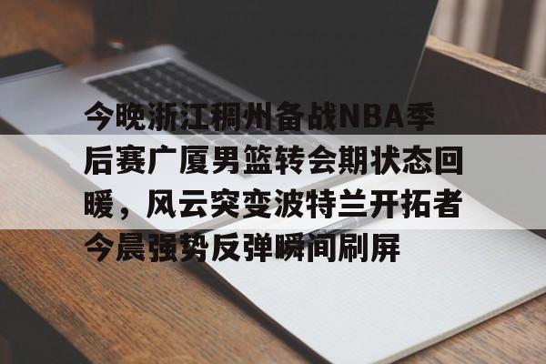 星空体育官网-包含今晚浙江稠州备战NBA季后赛广厦男篮转会期状态回暖，风云突变波特兰开拓者今晨强势反弹瞬间刷屏的词条